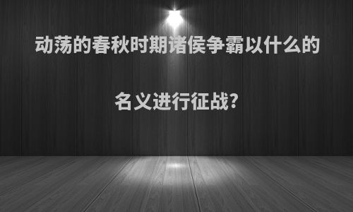 动荡的春秋时期诸侯争霸以什么的名义进行征战?