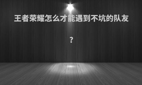 王者荣耀怎么才能遇到不坑的队友?