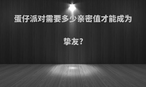 蛋仔派对需要多少亲密值才能成为挚友?
