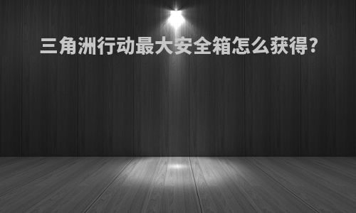 三角洲行动最大安全箱怎么获得?