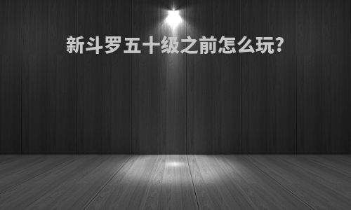 新斗罗五十级之前怎么玩?