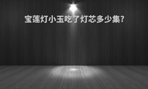 宝莲灯小玉吃了灯芯多少集?
