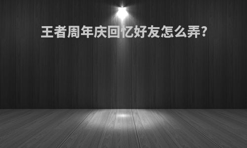 王者周年庆回忆好友怎么弄?