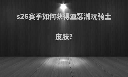 s26赛季如何获得亚瑟潮玩骑士皮肤?