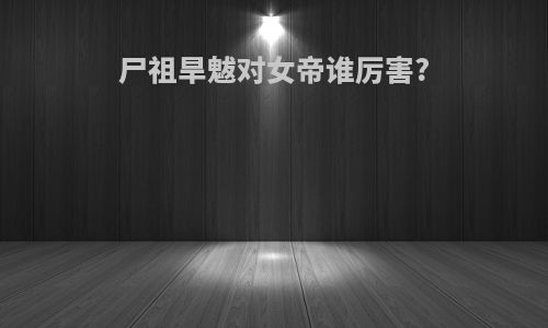 尸祖旱魃对女帝谁厉害?