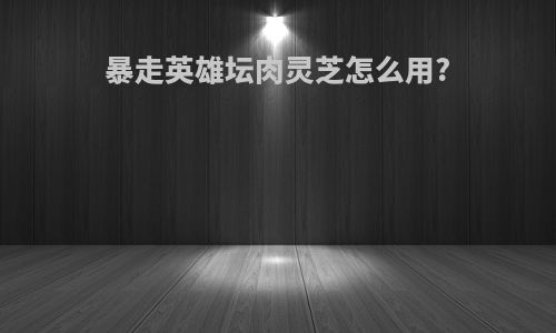 暴走英雄坛肉灵芝怎么用?