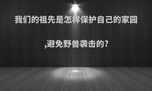 我们的祖先是怎样保护自己的家园,避免野兽袭击的?