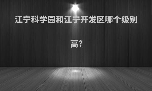 江宁科学园和江宁开发区哪个级别高?