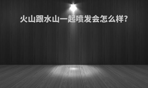火山跟水山一起喷发会怎么样?