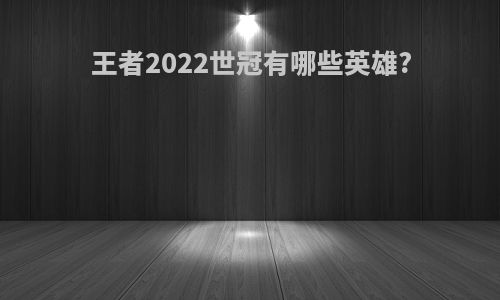 王者2022世冠有哪些英雄?