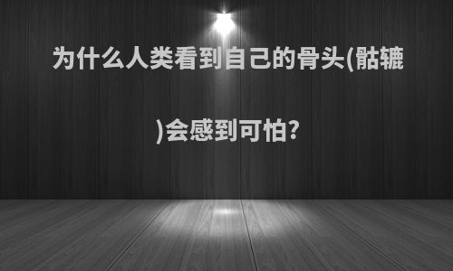 为什么人类看到自己的骨头(骷辘)会感到可怕?
