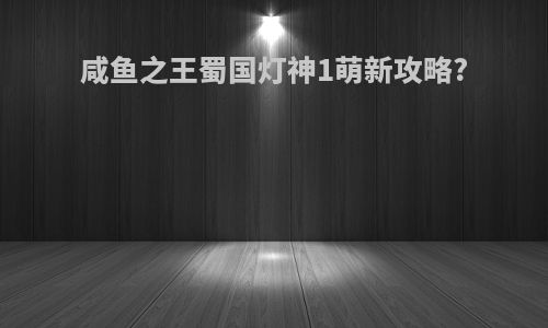 咸鱼之王蜀国灯神1萌新攻略?